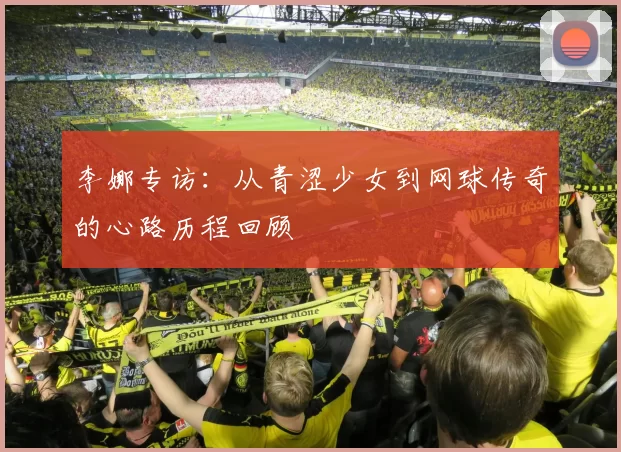 李娜专访：从青涩少女到网球传奇的心路历程回顾