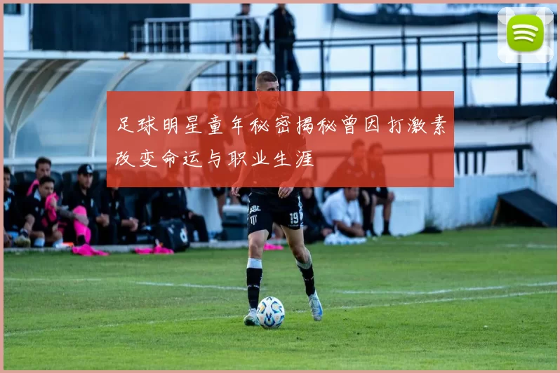 足球明星童年秘密揭秘曾因打激素改变命运与职业生涯