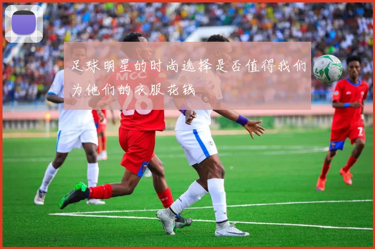 足球明星的时尚选择是否值得我们为他们的衣服花钱