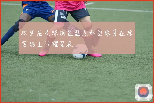 双鱼座足球明星盘点哪些球员在绿茵场上闪耀星辰