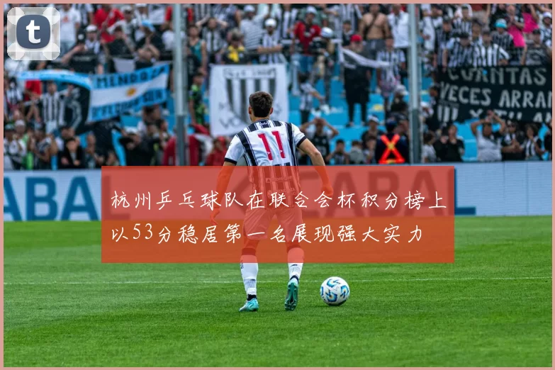 杭州乒乓球队在联合会杯积分榜上以53分稳居第一名展现强大实力