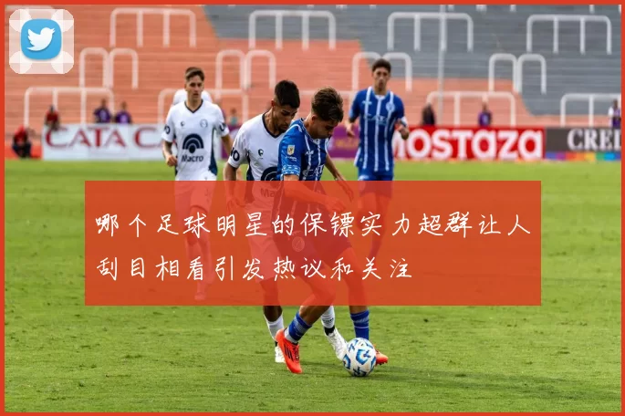 哪个足球明星的保镖实力超群让人刮目相看引发热议和关注
