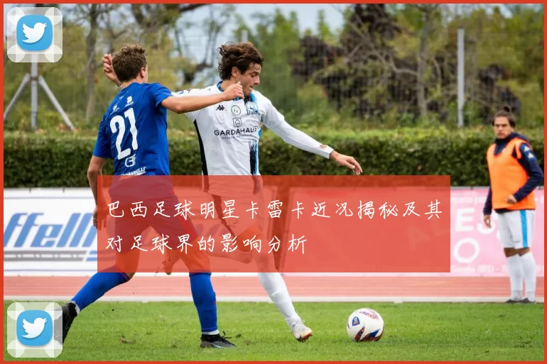 巴西足球明星卡雷卡近况揭秘及其对足球界的影响分析