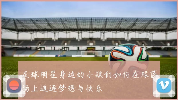 足球明星身边的小孩们如何在绿茵场上追逐梦想与快乐