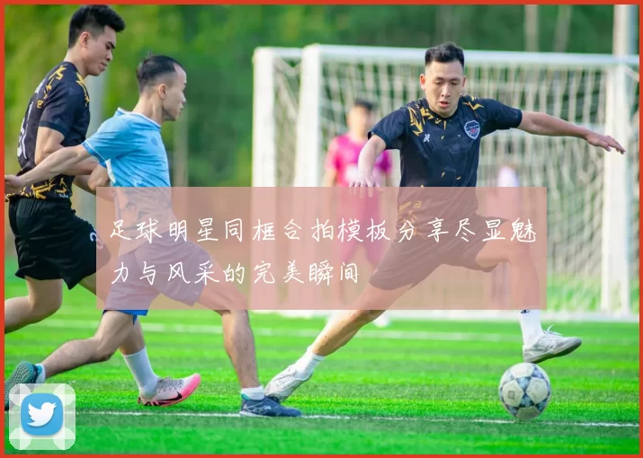 足球明星同框合拍模板分享尽显魅力与风采的完美瞬间