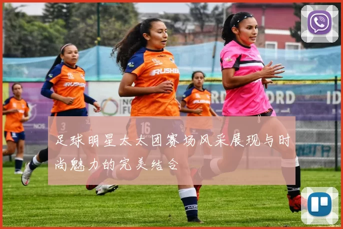 足球明星太太团赛场风采展现与时尚魅力的完美结合
