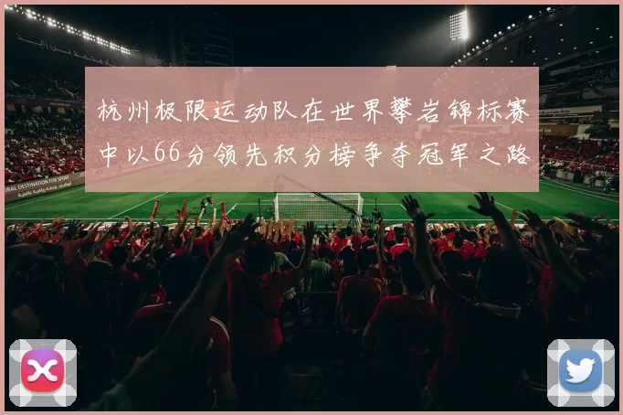 杭州极限运动队在世界攀岩锦标赛中以66分领先积分榜争夺冠军之路开启