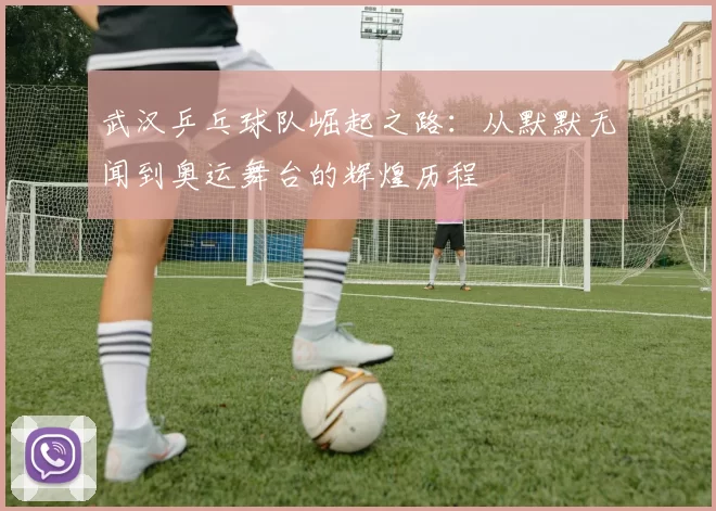 武汉乒乓球队崛起之路：从默默无闻到奥运舞台的辉煌历程