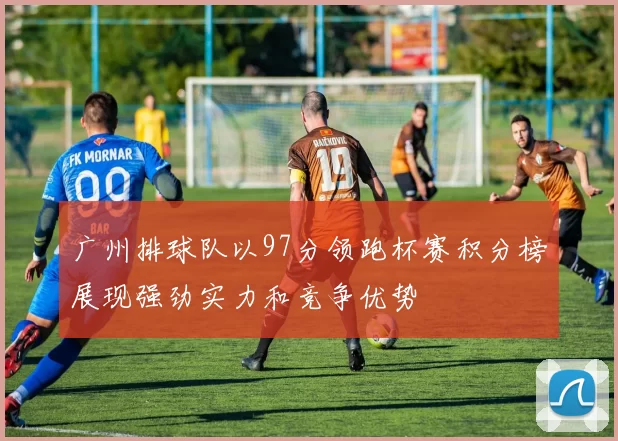 广州排球队以97分领跑杯赛积分榜展现强劲实力和竞争优势