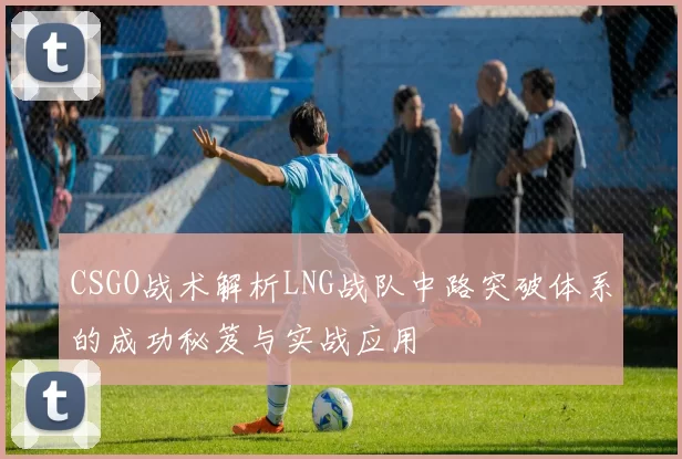 CSGO战术解析LNG战队中路突破体系的成功秘笈与实战应用
