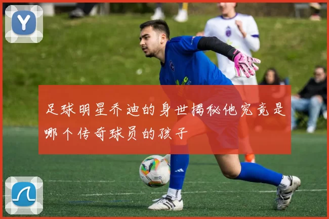 足球明星乔迪的身世揭秘他究竟是哪个传奇球员的孩子