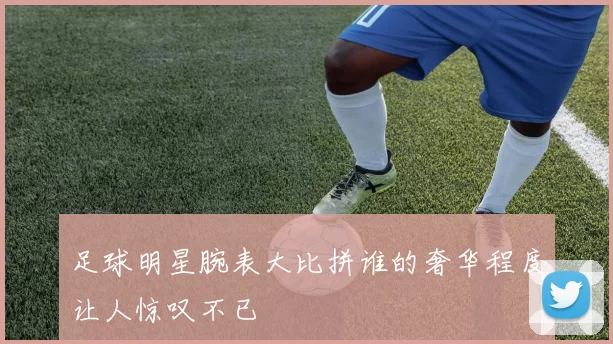 足球明星腕表大比拼谁的奢华程度让人惊叹不已