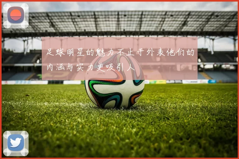 足球明星的魅力不止于外表他们的内涵与实力更吸引人