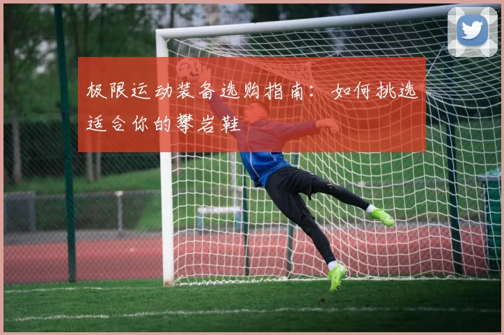 极限运动装备选购指南：如何挑选适合你的攀岩鞋