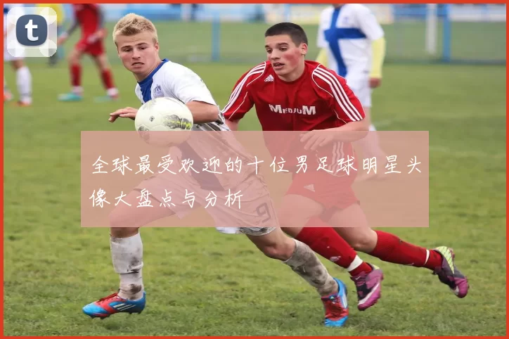 全球最受欢迎的十位男足球明星头像大盘点与分析