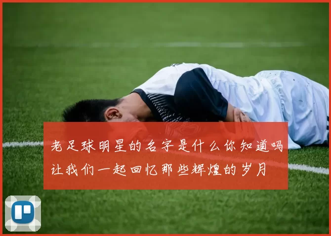老足球明星的名字是什么你知道吗让我们一起回忆那些辉煌的岁月