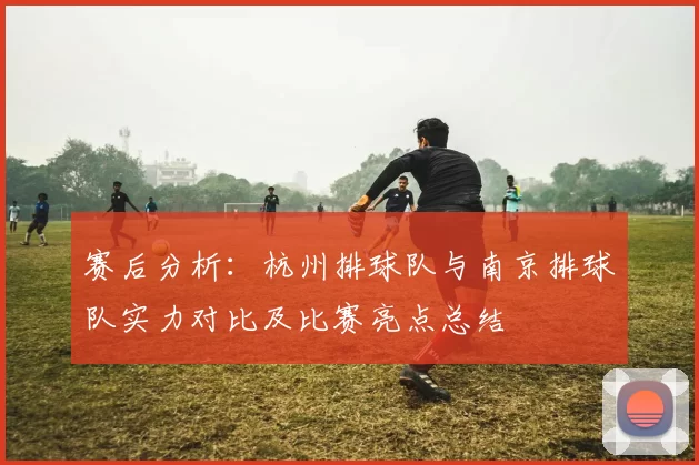 赛后分析：杭州排球队与南京排球队实力对比及比赛亮点总结