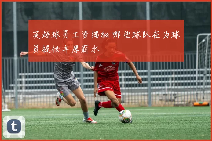 英超球员工资揭秘 哪些球队在为球员提供丰厚薪水