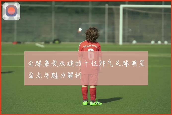 全球最受欢迎的十位帅气足球明星盘点与魅力解析