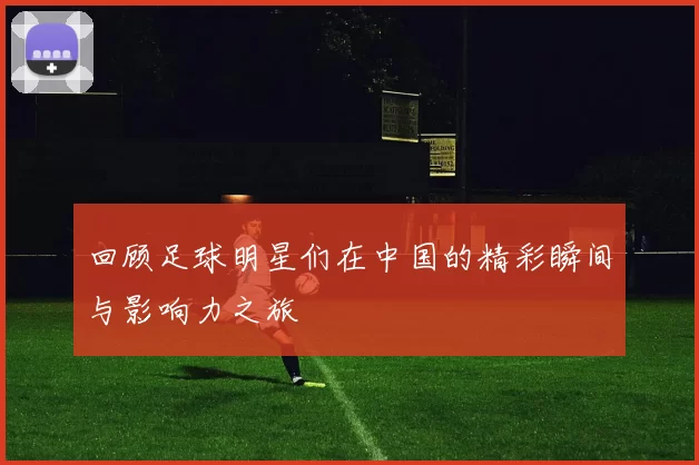 回顾足球明星们在中国的精彩瞬间与影响力之旅