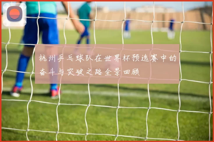 杭州乒乓球队在世界杯预选赛中的奋斗与突破之路全景回顾