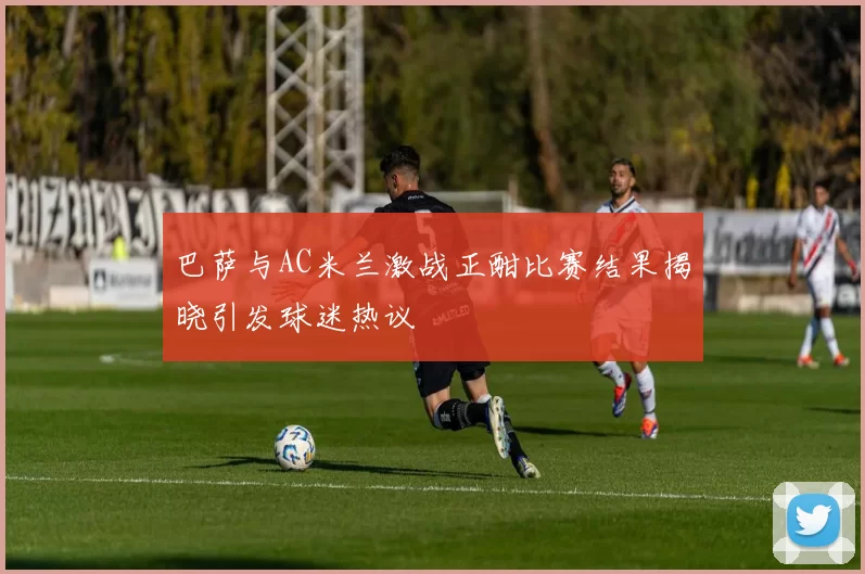 巴萨与AC米兰激战正酣比赛结果揭晓引发球迷热议