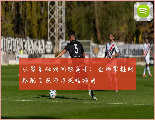 从零基础到网球高手：全面掌握网球配合技巧与策略指南