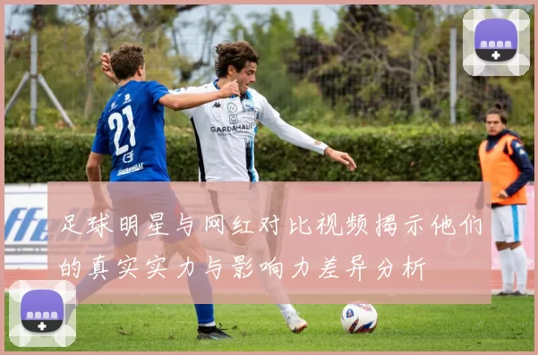 足球明星与网红对比视频揭示他们的真实实力与影响力差异分析
