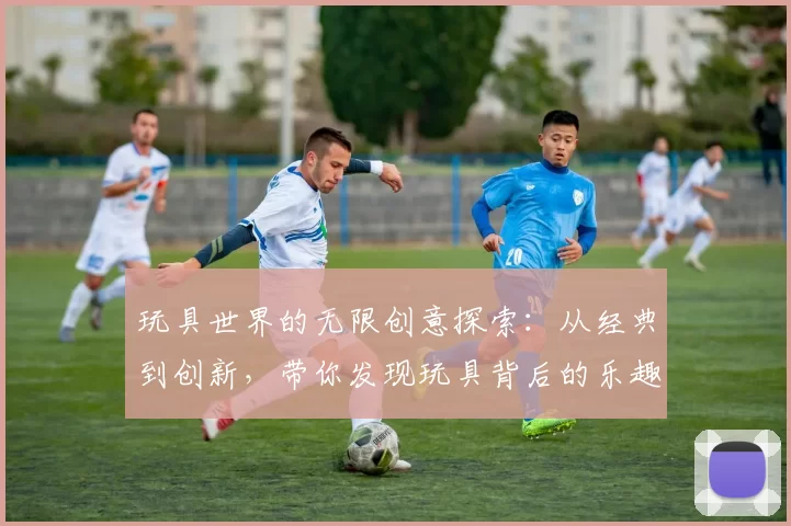 玩具世界的无限创意探索：从经典到创新，带你发现玩具背后的乐趣与教育意义
