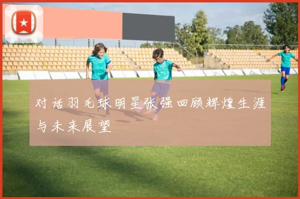 对话羽毛球明星张强回顾辉煌生涯与未来展望
