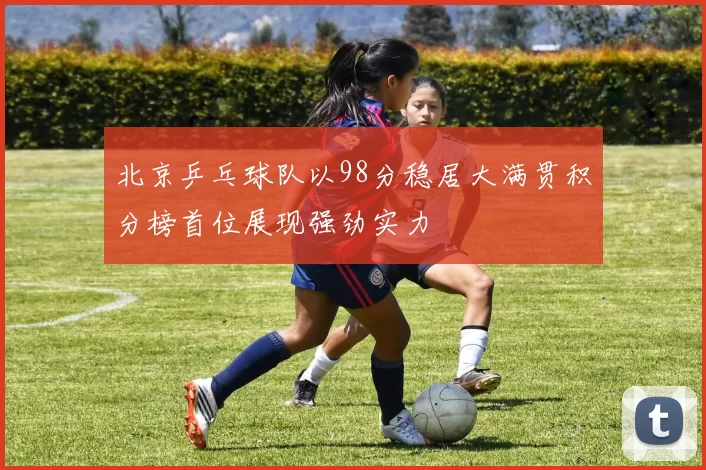 北京乒乓球队以98分稳居大满贯积分榜首位展现强劲实力