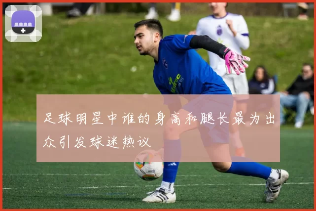 足球明星中谁的身高和腿长最为出众引发球迷热议