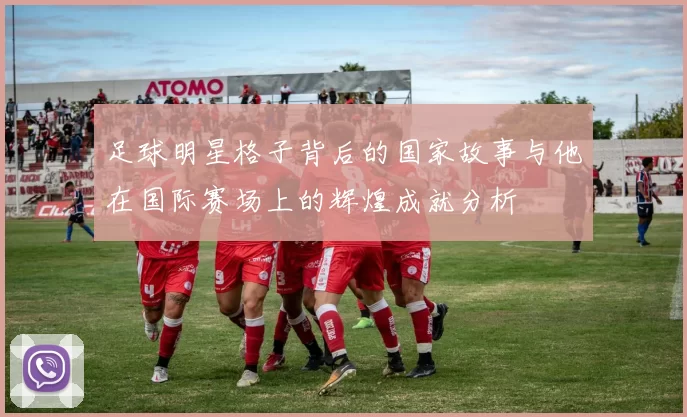 足球明星格子背后的国家故事与他在国际赛场上的辉煌成就分析