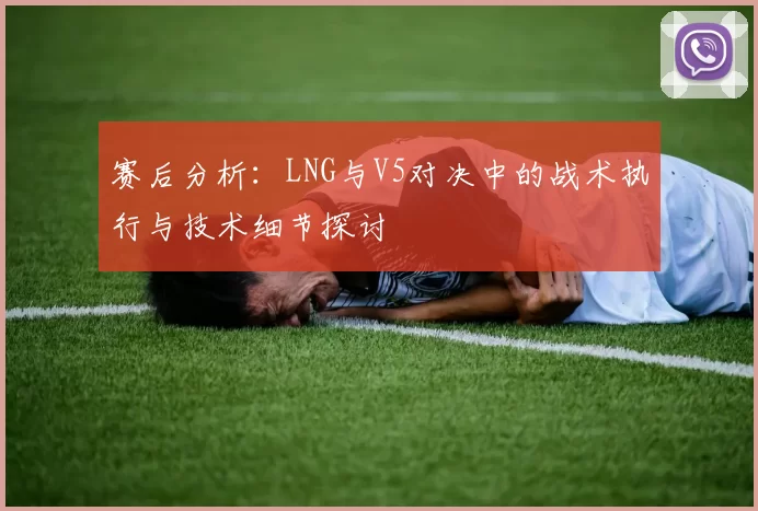 赛后分析：LNG与V5对决中的战术执行与技术细节探讨