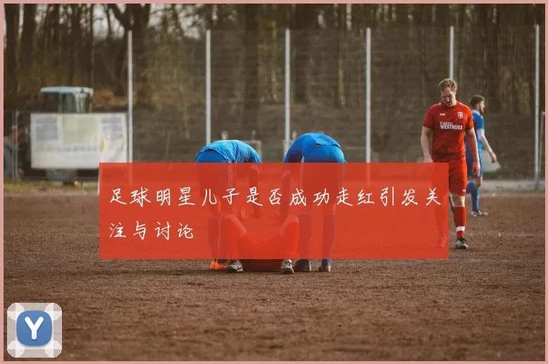 足球明星儿子是否成功走红引发关注与讨论