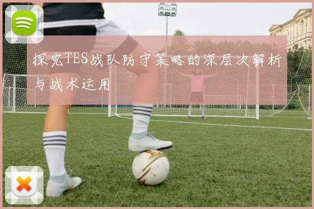 探究TES战队防守策略的深层次解析与战术运用