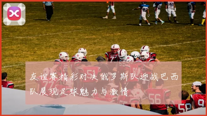 友谊赛精彩对决俄罗斯队迎战巴西队展现足球魅力与激情