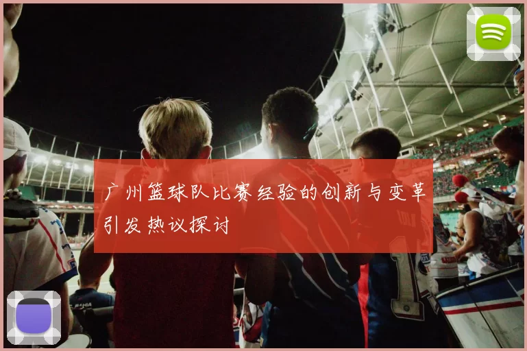 广州篮球队比赛经验的创新与变革引发热议探讨