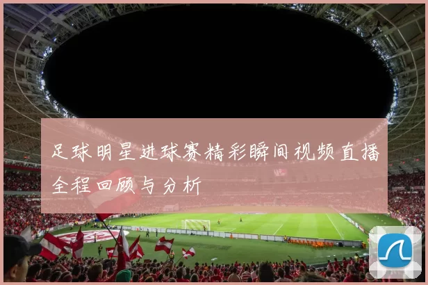 足球明星进球赛精彩瞬间视频直播全程回顾与分析