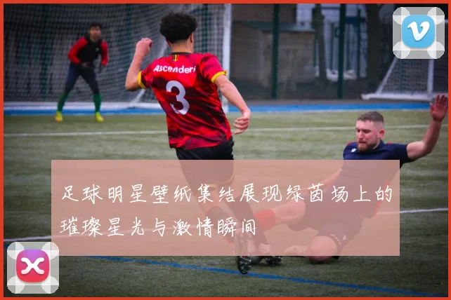 足球明星壁纸集结展现绿茵场上的璀璨星光与激情瞬间