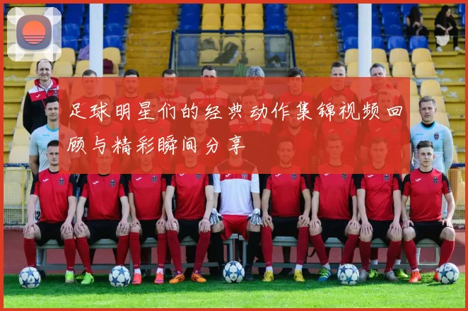 足球明星们的经典动作集锦视频回顾与精彩瞬间分享