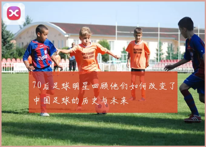 70后足球明星回顾他们如何改变了中国足球的历史与未来