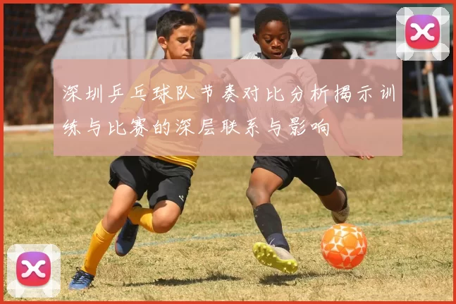 深圳乒乓球队节奏对比分析揭示训练与比赛的深层联系与影响