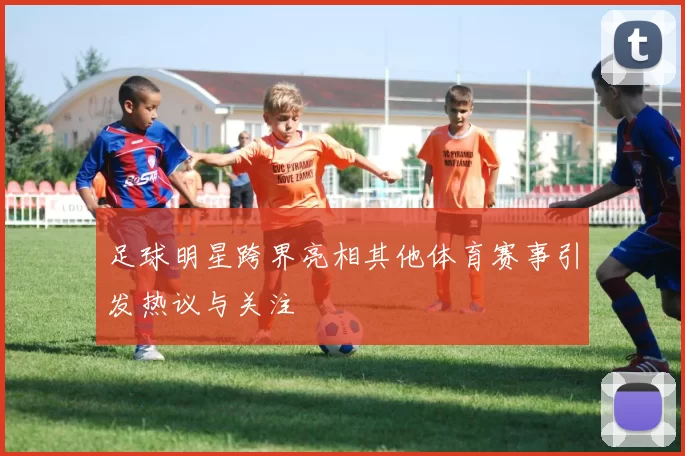 足球明星跨界亮相其他体育赛事引发热议与关注