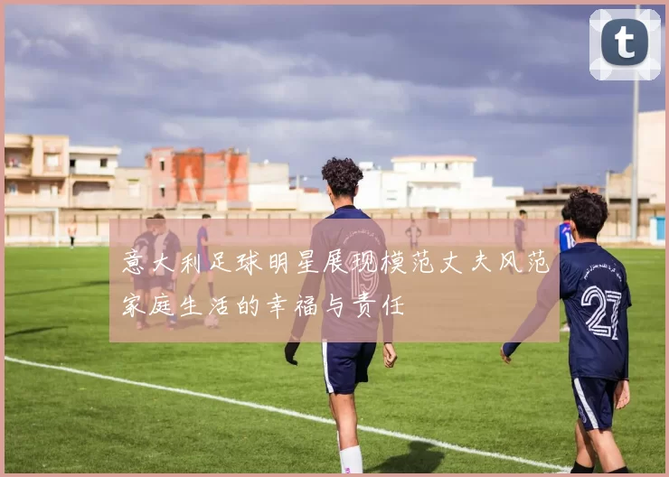 意大利足球明星展现模范丈夫风范家庭生活的幸福与责任