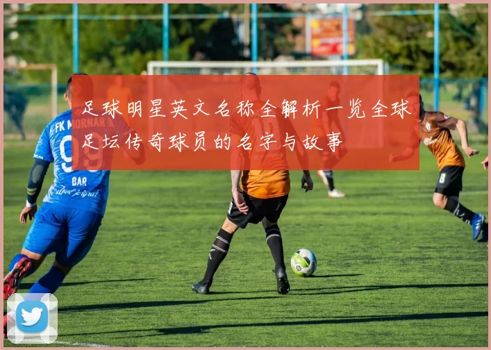 足球明星英文名称全解析一览全球足坛传奇球员的名字与故事