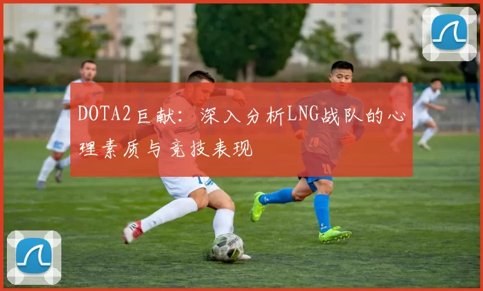 DOTA2巨献：深入分析LNG战队的心理素质与竞技表现