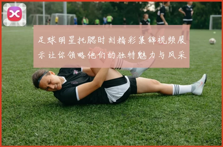 足球明星托腮时刻精彩集锦视频展示让你领略他们的独特魅力与风采