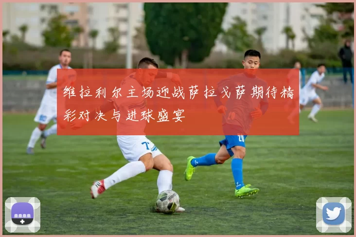 维拉利尔主场迎战萨拉戈萨期待精彩对决与进球盛宴