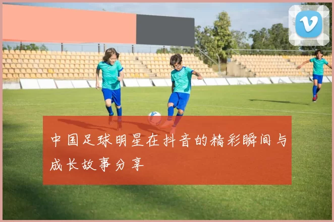 中国足球明星在抖音的精彩瞬间与成长故事分享